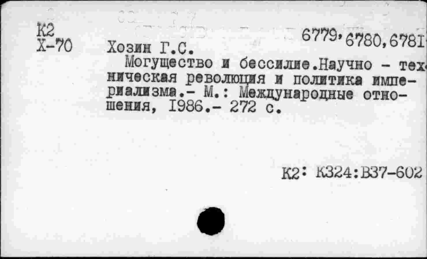 ﻿Хоз« Г.С.	67ТС’5720,2781
Могущество и бессилие .Научно - техническая революция и политика империализма.- М.: Международные отношения, 1986,- 272 с.
К2: К324:В37-6О2